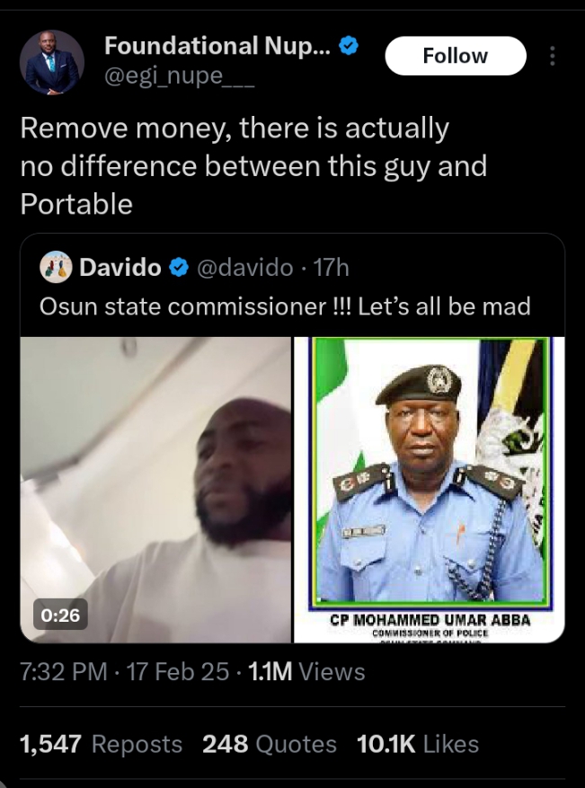 Recall that Davido, had on Monday, called out the Osun State Commissioner of Police, CP Mohammed Umar Abba over alleged directives to cause chaos.

This came after Governor Ademola Adeleke called out Minister Gboyega Oyetola for plotting chaos in Osun State by attempting to reinstate sacked local council chairmen.

Davido took to his Instagram page to share a photo of the police commissioner, demanding that he respect the rule of law.

He wrote, “Mr commissioner respect the rule of law!!! You are not madder or crazier than us !! Make we all kuru mad !! MEN MOUNT WALAI TO KRF!!! I will post u every day everywhere Mr man !!! Try me fucker.”

Reacting to this, Egi Nupe took to his X page to call the singer out.

He maintained that the only thing that differentiates Davido from singer Portable, is his money and influence.

He wrote, “Remove money, there is actually no difference between this guy and Portable.”

Nigerians have reacted to this claim by the lawyer.

@AladejanaDeji wrote, “There is a big difference. At least Portable admits he doesn’t have sense and is open to being corrected.

@Oluwamidunsin stated, “That Money wey you wan remove, get am first!

@UnlimitedEnioila said, “Congratulations on your observation. So, he should keep quiet and let the CP make the state ungovernable?? You didn’t learn or maybe you love Wike’s madness in Rivers.

@realdentro stated, “Remove the suit you are putting on, there is actually no difference between you and Deeone

Btw, try make you get the money before you open mouth dey talk..

@MAQERI001 wrote, “DAVIDO no supposed t post anythingike this I’m very disappointed idolo