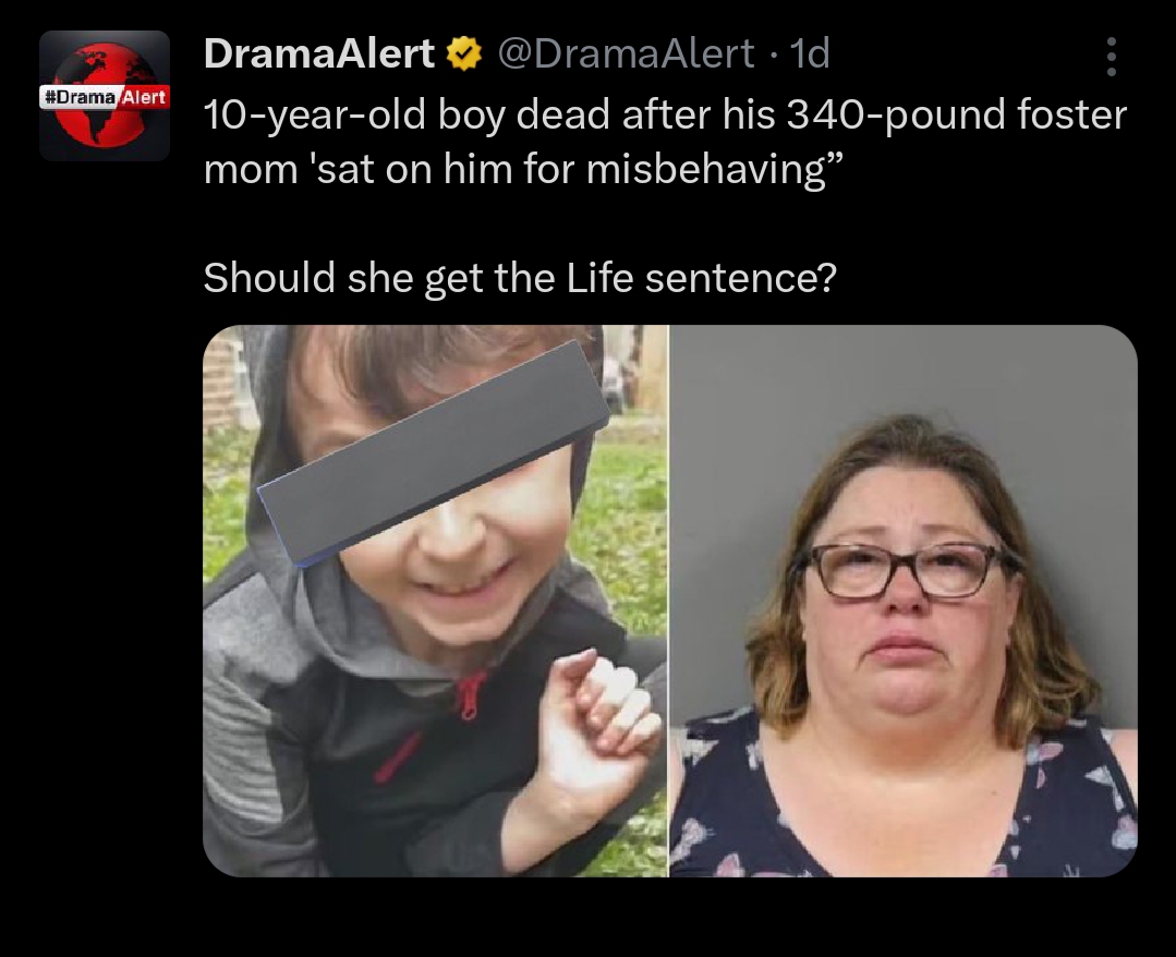 According to the post, the boy lost his life due to the severe nature of the punishment.

As the news circulated online, concerned individuals flooded the comment section to express their thoughts and reactions.

See some reactions below: 

@PotW3ll97: “Yes she killed a child. How is that even a question.”

@ItsBeamm: “she should go to prison just for being heavy enough to do that.”

@GaasCmb: “She earned a timeout, folks, she knew she was packing too many pounds to pull that stunt!”

@Swagmetax: “I don’t wanna believe this… why are we sitting on our kids number one and second if you can’t take care of yourself… why are you allowed to adopt a child.”

@blaze_mb21: “Someone bring in an elephant please for an assist.”

@Wetchilidog: “Yes. Poor baby. He’s small for 10, must’ve had a rough life. I’d like to know what the Foster care, agency or county that licensed this foster parent has to say. They should be sued or criminally charged, or both. Yes she should definitely get the death penalty or life in prison.”

@Nhelycake: “She should be made to lose all that weight through harsh diet changes, force her to run every morning at 3am, eat only salad until she’s lost all that weight and then jail her for life.”

SEE POST: 