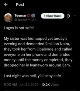 A Nigerian lady has narrated how her sister was kidnapped in Lagos on the evening of June 20, sparking fear and concern online.

In a post shared on X (formerly Twitter), the user identified as @TeemarsBeauty revealed that her sister was abducted from Obalende by unknown individuals who later demanded a ransom of ₦2 million.

According to her, the kidnappers gained access to her sister’s phone and began calling everyone on her contact list to solicit the ransom.

After the full amount was raised, they released the victim around 3 a.m. at Iyanaworo, a location in Lagos.

Her post read: “My sister was kidnapped yesterday evening and they demanded 2 million Naira. They took her from Obalende and called everyone on her phone, asking for money until the ransom was complete. They dropped her at Iyanaworo around 3 a.m. Last night was hell. Y’all stay safe.”

Following the revelation, many users flooded the comment section to express their concern, share similar experiences, and warn others to be cautious.

See some reactions below: 

@Erotic_shoppe: “This abduction thing is now on the rise in Lagos. I pray for her to get home safely.”

@Mrlekan213: “Thank God they dropped her safely. God will restore her lost. Na life matter like this.”

@Benking443: “So sorry for this experience. I hope your sister gets better.”

@MaryPearl_: “Omo, you mean all her contacts donated the money or family? Y’all be careful out there.”

@TeemarsBeauty: “They stole her phone and called one of her friend that they saw it on the floor. They agreed to meet in obalende that’s how they got her o.”

@theway1714: “Omg . Glad they dropped her and didn’t hurt her. Please make sure you report to the police it is very important. May Gid continue to guide and protect us all.”

SEE POST: 

